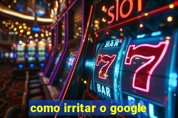 como irritar o google