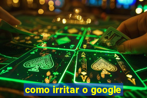 como irritar o google