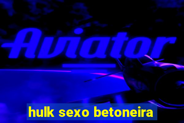 hulk sexo betoneira