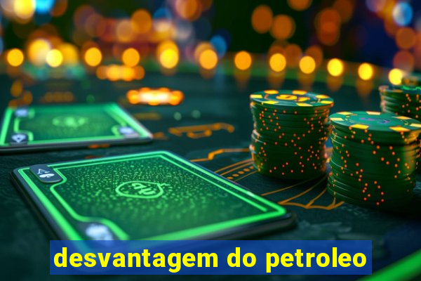 desvantagem do petroleo