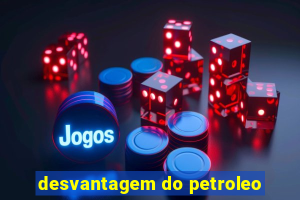 desvantagem do petroleo