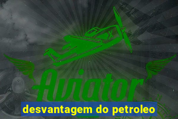 desvantagem do petroleo